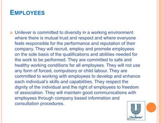 EMPLOYEES
 Unilever is committed to diversity in a working environment
where there is mutual trust and respect and where everyone
feels responsible for the performance and reputation of their
company. They will recruit, employ and promote employees
on the sole basis of the qualifications and abilities needed for
the work to be performed. They are committed to safe and
healthy working conditions for all employees. They will not use
any form of forced, compulsory or child labour. They are
committed to working with employees to develop and enhance
each individual’s skills and capabilities. They respect the
dignity of the individual and the right of employees to freedom
of association. They will maintain good communications with
employees through company based information and
consultation procedures.
 