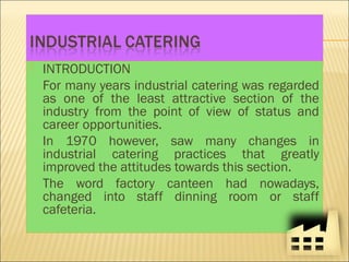  INTRODUCTION
For many years industrial catering was regarded
as one of the least attractive section of the
industry from the point of view of status and
career opportunities.
In 1970 however, saw many changes in
industrial catering practices that greatly
improved the attitudes towards this section.
The word factory canteen had nowadays,
changed into staff dinning room or staff
cafeteria.
 