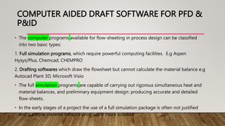 COMPUTER AIDED DRAFT SOFTWARE FOR PFD &
P&ID
• The computer programs available for flow-sheeting in process design can be classified
into two basic types:
1. Full simulation programs, which require powerful computing facilities. E.g Aspen
Hysys/Plus, Chemcad, CHEMPRO
2. Drafting softwares which draw the flowsheet but cannot calculate the material balance e.g
Autocad Plant 3D, Microsoft Visio
• The full simulation programs are capable of carrying out rigorous simultaneous heat and
material balances, and preliminary equipment design: producing accurate and detailed
flow-sheets.
• In the early stages of a project the use of a full simulation package is often not justified
and a simple material balance program is more suitable.
 