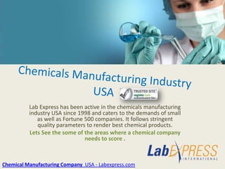 Lab Express has been active in the chemicals manufacturing
          industry USA since 1998 and caters to the demands of small
             as well as Fortune 500 companies. It follows stringent
             quality parameters to render best chemical products.
          Lets See the some of the areas where a chemical company
                                needs to score .



Chemical Manufacturing Company USA - Labexpress.com
 
