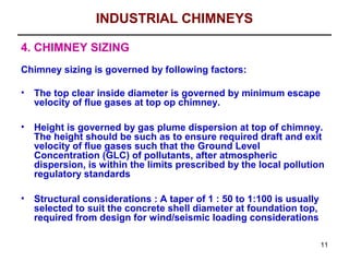 INDUSTRIAL CHIMNEYS

4. CHIMNEY SIZING
Chimney sizing is governed by following factors:

•   The top clear inside diameter is governed by minimum escape
    velocity of flue gases at top op chimney.

•   Height is governed by gas plume dispersion at top of chimney.
    The height should be such as to ensure required draft and exit
    velocity of flue gases such that the Ground Level
    Concentration (GLC) of pollutants, after atmospheric
    dispersion, is within the limits prescribed by the local pollution
    regulatory standards

•   Structural considerations : A taper of 1 : 50 to 1:100 is usually
    selected to suit the concrete shell diameter at foundation top,
    required from design for wind/seismic loading considerations

                                                                        11
 