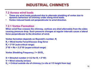 INDUSTRIAL CHIMNEYS
7.2 Across wind loads
•   These are wind loads produced due to alternate shedding of vortex due to
    dynamic behaviour of chimney under along wind loads.
•   Vortex induced loads act perpendicular to wind direction.

7.2.1 Vortex Formation
When wind flow crosses the chimney, vortices are shed alternately from the sides
causing pressure drop. Such pressure changes at regular intervals cause a lateral
force perpendicular to the direction of wind.

Vortex formation depends on Reynold’s number, Re
Re = Wind Inertia Force/Viscous drag force
Re < 3*105 (sub-critical range)
3*105 < Re < 3.5*106 (super-critical range)

Vortex Shedding Frequency, f = SV/Dco

S = Strouhal number (= 0.2 for Re < 2*105)
V = Wind velocity (m/sec)
Dco = Critical outside dia of chimney (i.e dia at 1/3 height from top)
                                                                                16
 