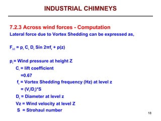 INDUSTRIAL CHIMNEYS

7.2.3 Across wind forces - Computation
Lateral force due to Vortex Shedding can be expressed as,

F(z,l) = pz CL Dz Sin 2πfs + p(z)


pz = Wind pressure at height Z
   Cl = lift coefficient
       =0.67
    fs = Vortex Shedding frequency (Hz) at level z
      = (Vz/Dz)*S
   Dz = Diameter at level z
   Vz = Wind velocity at level Z
   S = Strohaul number
                                                            18
 