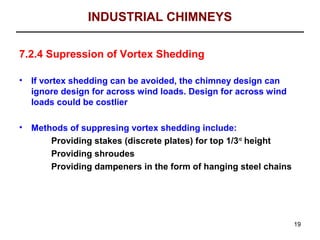 INDUSTRIAL CHIMNEYS

7.2.4 Supression of Vortex Shedding

•   If vortex shedding can be avoided, the chimney design can
    ignore design for across wind loads. Design for across wind
    loads could be costlier

•   Methods of suppresing vortex shedding include:
        Providing stakes (discrete plates) for top 1/3rd height
        Providing shroudes
        Providing dampeners in the form of hanging steel chains




                                                                  19
 