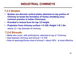 INDUSTRIAL CHIMNEYS

7.2.5 Strakes
•    Strakes are discrete vertical plates attached on top portion of
     Chimney to break the formation of Vortex shedding (very
     common practice in Indian Chimneys)
•    Provided in helical form for top 1/3 height.
•    Projection from chimney surface = 0.12D; Height 1 t0 1.5m
     where, D = top diameter of chimney
7.2.6 Shrouds
    • Metal skin cover, with perforations, attached to top of Chimney.
    • Gap between chimney and shroud = 0.12D
    • Area of openings/Gross area of shroud = about 30%, is most effective




                                                                       20
 