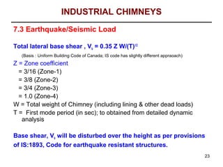 INDUSTRIAL CHIMNEYS
7.3 Earthquake/Seismic Load

Total lateral base shear , Vb = 0.35 Z W/(T)1/2
   (Basis : Uniform Building Code of Canada; IS code has slightly different appraoach)
Z = Zone coefficient
  = 3/16 (Zone-1)
  = 3/8 (Zone-2)
  = 3/4 (Zone-3)
  = 1.0 (Zone-4)
W = Total weight of Chimney (including lining & other dead loads)
T = First mode period (in sec); to obtained from detailed dynamic
   analysis

Base shear, Vb will be disturbed over the height as per provisions
of IS:1893, Code for earthquake resistant structures.
                                                                                         23
 