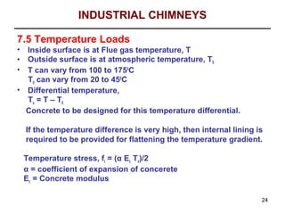 INDUSTRIAL CHIMNEYS

7.5 Temperature Loads
• Inside surface is at Flue gas temperature, T
• Outside surface is at atmospheric temperature, T0
• T can vary from 100 to 1750C
  T0 can vary from 20 to 450C
• Differential temperature,
  Tx = T – T0
  Concrete to be designed for this temperature differential.

    If the temperature difference is very high, then internal lining is
    required to be provided for flattening the temperature gradient.

    Temperature stress, ft = (α Ec Tx)/2
    α = coefficient of expansion of concerete
    Ec = Concrete modulus

                                                                      24
 
