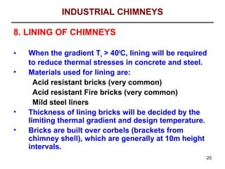 INDUSTRIAL CHIMNEYS

8. LINING OF CHIMNEYS

•   When the gradient Tx > 400C, lining will be required
    to reduce thermal stresses in concrete and steel.
•   Materials used for lining are:
      Acid resistant bricks (very common)
      Acid resistant Fire bricks (very common)
      Mild steel liners
•   Thickness of lining bricks will be decided by the
    limiting thermal gradient and design temperature.
•   Bricks are built over corbels (brackets from
    chimney shell), which are generally at 10m height
    intervals.
                                                       25
 