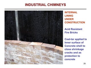 INDUSTRIAL CHIMNEYS

                  INTERNAL
                  LINING
                  UNDER
                  CONSTRUCTION

                  Acid Resistant
                  Fire Bricks

                  Coal-tar applied to
                  Inner surface of
                  Concrete shell to
                  close shrinkage
                  cracks and as
                  protection to
                  concrete
                                   28
 