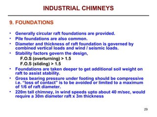 INDUSTRIAL CHIMNEYS

9. FOUNDATIONS

•   Generally circular raft foundations are provided.
•   Pile foundations are also common.
•   Diameter and thickness of raft foundation is governed by
    combined vertical loads and wind / seismic loads.
•   Stability factors govern the design,
       F.O.S (overturning) > 1.5
       F.O.S (sliding) > 1.5
•   Foundations are taken deeper to get additional soil weight on
    raft to assist stability.
•   Gross bearing pressure under footing should be compressive
    i.e. “loss of contact” is to be avoided or limited to a maximum
    of 1/6 of raft diameter.
•   220m tall chimney, in wind speeds upto about 40 m/sec, would
    require a 30m diameter raft x 3m thickness

                                                                  29
 