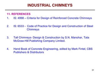 INDUSTRIAL CHIMNEYS

11. REFERENCES
1.   IS: 4998 – Criteria for Design of Reinforced Concrete Chimneys

2.   IS: 6533 - Code of Practice for Design and Construction of Steel
                Chimneys

3.   Tall Chimneys- Design & Construction by S.N. Manohar, Tata
     McGraw-Hill Publishing Company Limited.

4.   Hand Book of Concrete Engineering, edited by Mark Fintel, CBS
     Publishers & Distributors




                                                                    31
 