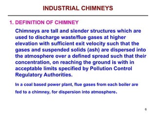 INDUSTRIAL CHIMNEYS

1. DEFINITION OF CHIMNEY
  Chimneys are tall and slender structures which are
  used to discharge waste/flue gases at higher
  elevation with sufficient exit velocity such that the
  gases and suspended solids (ash) are dispersed into
  the atmosphere over a defined spread such that their
  concentration, on reaching the ground is with in
  acceptable limits specified by Pollution Control
  Regulatory Authorities.
  In a coal based power plant, flue gases from each boiler are
  fed to a chimney, for dispersion into atmosphere.


                                                                 6
 