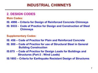 INDUSTRIAL CHIMNEYS

2. DESIGN CODES
Main Codes:
IS: 4998 – Criteria for Design of Reinforced Concrete Chimneys
IS: 6533 - Code of Practice for Design and Construction of Steel
           Chimneys

Supplementary Codes:
IS: 456 – Code of Practice for Plain and Reinforced Concrete
IS: 800 – Code of Practice for use of Structural Steel in General
          Building Construction
IS:875 – Code of Practice for Design Loads for Buildings and
         Structures (Part-3 : Wind Loads)
IS:1893 – Criteria for Earthquake Resistant Design of Structures


                                                                    7
 