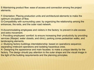E-Maintaining product flow: ease of access and connection among the project
elements.
F-Orientation: Placing production units and architectural elements to make the
optimum circulation of flow.
G-Compatibility with surrounding uses: by organizing the relationship among the
entrances, the exits, and the outer road network.
H-Accommodating employees and visitors in the factory: to prevent in-site excess
and extra movement.
I- Providing employees’ comfort: to ensure increasing their productivity by providing
services (Masjed, water closets, and clinic), parking zones,pedestrian walks, and
landscaping elements.
J- Studying factory buildings interrelationship: based on operations sequence;
separating irrelevant operations and isolating hazardous ones.
K- Designing the appearance and main facades: to make a unique identity for the
factory. The design should pay attention to the outer shape and the visual image in
the light of the building requirements and the planning principles.
 