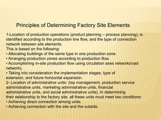 Principles of Determining Factory Site Elements
1-Location of production operations (product planning – process planning); is
identified according to the production line flow, and the type of connection
network between site elements.
This is based on the following:
• Allocating buildings of the same type in one production zone.
• Arranging production zones according to production flow.
• Accomplishing in-site production flow using circulation axes network(road
network).
• Taking into consideration the implementation stages, type of
extension, and future horizontal expansion.
2- Location of administrative units: (top management, production service
administrative units, marketing administrative units, financial
administrative units, and social administrative units). In determining
their relationship to the factory site, all these units must meet two conditions:
• Achieving direct connection among units.
• Achieving connection with the site and the outside.
 