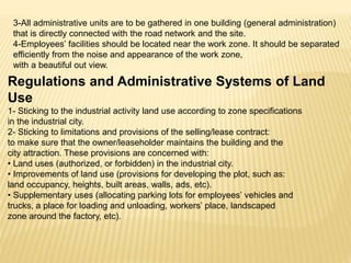 3-All administrative units are to be gathered in one building (general administration)
that is directly connected with the road network and the site.
4-Employees’ facilities should be located near the work zone. It should be separated
efficiently from the noise and appearance of the work zone,
with a beautiful out view.
Regulations and Administrative Systems of Land
Use
1- Sticking to the industrial activity land use according to zone specifications
in the industrial city.
2- Sticking to limitations and provisions of the selling/lease contract:
to make sure that the owner/leaseholder maintains the building and the
city attraction. These provisions are concerned with:
• Land uses (authorized, or forbidden) in the industrial city.
• Improvements of land use (provisions for developing the plot, such as:
land occupancy, heights, built areas, walls, ads, etc).
• Supplementary uses (allocating parking lots for employees’ vehicles and
trucks, a place for loading and unloading, workers’ place, landscaped
zone around the factory, etc).
 