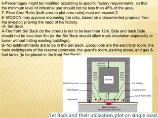 6-Percentages might be modified according to specific factory requirements, so that
the minimum level of industrial use should not be less than 45% of the area.
7- Floor Area Ratio (built area to plot area ratio) must not exceed 2.
8- MODON may approve increasing the ratio, based on a documented proposal from
the investor; proving the need of his factory.
-2- Set Back
A-The front Set Back (to the street) is not to be less than 12m. Side and back Side
should not be less than 5m (or the Set Back should allow truck circulation-especially at
turns- without hitting existing buildings).
B- No establishments are to be in the Set Back. Exceptions are the electricity room, the
main switchgears of the reserve generator, the guard’s room, parking areas, and gas &
fuel tanks (to be placed in the front Set Back)
 