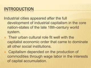 INTRODUCTION
Industrial cities appeared after the full
development of industrial capitalism in the core
nation-states of the late 18th-century world
system.
 Their urban cultural role fit well with the
capitalist economic order that came to dominate
all other social institutions.
 Capitalism depended on the production of
commodities through wage labor in the interests
of capital accumulation.
 