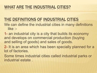 WHAT ARE THE INDUSTRIAL CITIES?
THE DEFINITIONS OF INDUSTRIAL CITIES
We can define the industrial cities in many definitions
like :-
1- an industrial city is a city that builds its economy
and develops on commercial production (buying
and selling of goods) and sales of goods.
2- It is an area which has been specially planned for a
lot of factories.
Some times industrial cities called industrial parks or
industrial estate .
 