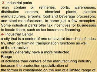 3- Industrial parks
may contain oil refineries, ports, warehouses,
distribution centers, chemical plants, plastics
manufacturers, airports, food and beverage processors,
and steel manufacturers, to name just a few examples.
Some industrial parks offer tax incentives for businesses
to locate there, such as tax increment financing.
4- Industrial Center
a city that is a center of one or several branches of indus
try, often performing transportation functions as well.
of the extractive
industry generally have a more restricted
Range
of activities than centers of the manufacturing industry
because the production specialization of
the former is conditioned on the use of a limited range of
 