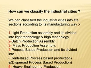 How can we classify the industrial cities ?
We can classified the industrial cities into fife
sections according to its manufacturing way :-
1- light Production assembly and its divided
into light technology & high technology .
2-Batch Production Assembly .
3- Mass Production Assembly.
4-Process Based Production and its divided
into
( Centralized Process based production)
&(Dispersed Process Based Production)
5- Heavy Engineering Production
 