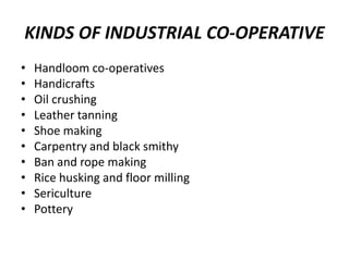 KINDS OF INDUSTRIAL CO-OPERATIVE
•   Handloom co-operatives
•   Handicrafts
•   Oil crushing
•   Leather tanning
•   Shoe making
•   Carpentry and black smithy
•   Ban and rope making
•   Rice husking and floor milling
•   Sericulture
•   Pottery
 