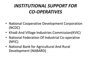 INSTITUTIONAL SUPPORT FOR
           CO-OPERATIVES

• National Cooperative Development Corporation
  (NCDC)
• Khadi And Village Industries Commission(KVIC)
• National Federation Of Industrial Co-operative
  (NFIC)
• National Bank for Agricultural And Rural
  Development (NABARD)
 
