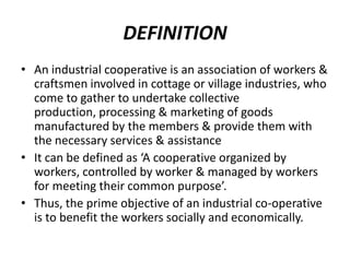 DEFINITION
• An industrial cooperative is an association of workers &
  craftsmen involved in cottage or village industries, who
  come to gather to undertake collective
  production, processing & marketing of goods
  manufactured by the members & provide them with
  the necessary services & assistance
• It can be defined as ‘A cooperative organized by
  workers, controlled by worker & managed by workers
  for meeting their common purpose’.
• Thus, the prime objective of an industrial co-operative
  is to benefit the workers socially and economically.
 