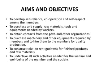 AIMS AND OBJECTIVES
• To develop self-reliance, co-operation and self-respect
  among the members.
• To purchase and supply raw materials, tools and
  equipments needed by workers.
• To obtain contacts from the govt. and other organizations.
• To purchase machinery and other equipments required by
  members and to hire them to the members for quality
  production.
• To construct take-on rent godowns for finished products
  and raw materials.
• To undertake all such activities needed for the welfare and
  well-being of the member and the society.
 