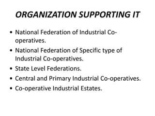 ORGANIZATION SUPPORTING IT
• National Federation of Industrial Co-
  operatives.
• National Federation of Specific type of
  Industrial Co-operatives.
• State Level Federations.
• Central and Primary Industrial Co-operatives.
• Co-operative Industrial Estates.
 
