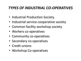 TYPES OF INDUSTRIAL CO-OPERATIVES

•   Industrial Production Society.
•   Industrial service cooperative society
•   Common facility workshop society
•   Workers co-operatives
•   Community co-operatives
•   Secondary co-operatives
•   Credit unions
•   Workshop Co-operatives
 