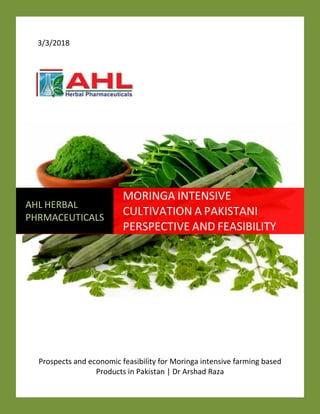 3/3/2018
Prospects and economic feasibility for Moringa intensive farming based
Products in Pakistan | Dr Arshad Raza
AHL HERBAL
PHRMACEUTICALS
MORINGA INTENSIVE
CULTIVATION A PAKISTANI
PERSPECTIVE AND FEASIBILITY
 