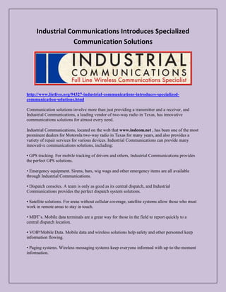Industrial Communications Introduces Specialized
Communication Solutions

http://www.listfree.org/94327-industrial-communications-introduces-specializedcommunication-solutions.html
Communication solutions involve more than just providing a transmitter and a receiver, and
Industrial Communications, a leading vendor of two-way radio in Texas, has innovative
communications solutions for almost every need.
Industrial Communications, located on the web that www.indcom.net , has been one of the most
prominent dealers for Motorola two-way radio in Texas for many years, and also provides a
variety of repair services for various devices. Industrial Communications can provide many
innovative communications solutions, including:
• GPS tracking. For mobile tracking of drivers and others, Industrial Communications provides
the perfect GPS solutions.
• Emergency equipment. Sirens, bars, wig wags and other emergency items are all available
through Industrial Communications.
• Dispatch consoles. A team is only as good as its central dispatch, and Industrial
Communications provides the perfect dispatch system solutions.
• Satellite solutions. For areas without cellular coverage, satellite systems allow those who must
work in remote areas to stay in touch.
• MDT’s. Mobile data terminals are a great way for those in the field to report quickly to a
central dispatch location.
• VOIP/Mobile Data. Mobile data and wireless solutions help safety and other personnel keep
information flowing.
• Paging systems. Wireless messaging systems keep everyone informed with up-to-the-moment
information.

 