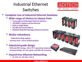 www.aditech.in
 Complete Line of Industrial Ethernet Solutions
 Wide range of choices to choose from
 Unmanaged and Managed Ethernet Switches
 10/100BTx, Gigabit and fast Ethernet
 Multi or Single Mode
 PoE 802.3af and PoE 802.at
 EN50155 M12/IP67 Managed Ethernet Switches
 Media redundancy
- Redundancy Ring support
- recovery time < 20 ms w/250 switches
 Industrial-grade design
- IP30 and IP67 casings, -40 to 75°C operating temperature
- Compact design, for rack, panel, and DIN-rail mounting
 Hazard-free Ethernet Networking
 CE, FCC, UL, cUL Class 1 Div 2
Industrial Ethernet
Switches
 