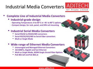 www.aditech.in
Industrial Media Converters
 Complete Line of Industrial Media Converters
 Industrial-grade design
- Operating Temperature: 0 to 60°C or -40 to 80°C options
- Compact design, for rack, panel, and DIN-rail mounting
 Industrial Serial Media Converters
 Serial RS232 to RS422/485 converters
 Serial RS232/422/485 to Serial Fiber converters
 Multi or Single Mode
 Wide range of Ethernet Media Converters
 Unmanaged and Managed Ethernet Converters
 10/100BTx, Gigabit and fast Ethernet
 Multi or Single Mode, WDM Single Strand Fiber Options
 PoE 802.3af and PoE 802.at
 