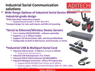 www.aditech.in
Industrial Serial Communication
solutions
 Wide Range Options of Industrial Serial Device Servers
Industrial-grade design
Wide Operating Temperature support
 Standard version 0 to 60°C or EOT -20 to 70°C
Compact design, for rack, wall-mount, and DIN-rail mounting
Serial to Ethernet/Wireless Device Servers
 3-in-1 solution RS232/422/485 – software selectable
 Supports 1, 2, 4, 16Ports models
 Supports TCP Server/Client, UDP, and Virtual COM Mode
 Configurable via Built-in Web Server, Serial Console, or Telnet
Industrial USB & Multiport Serial Card
 Industrial USB to Serial - 1*USB to 1, 2, 4, 8, or 16Ports
 Supports Port Locking Features
 Industrial USB Hub Expansion: 4 or 7 Ports
 Industrial USB 4*USB to Ethernet 10/100/1000BTx
 Industrial Multiport Serial Card - uPCI or PCI-Express Bus
 Support RS232/422/485 from 2Ports up to 16Ports
 Drivers support: WHQL Certified Windows 2000, XP, 2003, 2008,
Vista, Win 7, and Linux
 