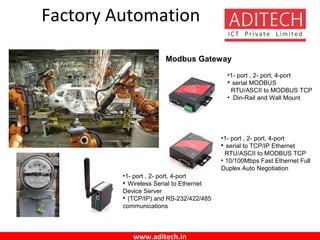 www.aditech.in
Factory Automation
Modbus Gateway
•1- port , 2- port, 4-port

serial MODBUS
RTU/ASCII to MODBUS TCP
• Din-Rail and Wall Mount
•1- port , 2- port, 4-port

serial to TCP/IP Ethernet
RTU/ASCII to MODBUS TCP
• 10/100Mbps Fast Ethernet Full
Duplex Auto Negotiation
•1- port , 2- port, 4-port

Wireless Serial to Ethernet
Device Server

(TCP/IP) and RS-232/422/485
communications
 