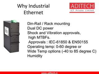 www.aditech.in
Why Industrial
Ethernet
Din-Rail / Rack mounting
Dual DC power
Shock and Vibration approvals,
high MTBFs.
Approvals : IEC-61850 & EN50155
Operating temp: 0-60 degree or
Wide Temp options (-40 to 85 degree C)
Humidity
 