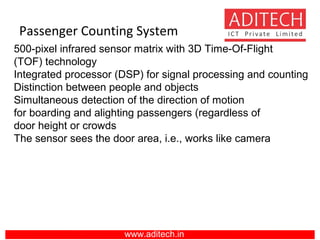 Passenger Counting System
www.aditech.in
500-pixel infrared sensor matrix with 3D Time-Of-Flight
(TOF) technology
Integrated processor (DSP) for signal processing and counting
Distinction between people and objects
Simultaneous detection of the direction of motion
for boarding and alighting passengers (regardless of
door height or crowds
The sensor sees the door area, i.e., works like camera
 