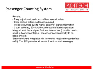 Passenger Counting System
www.aditech.in
Results:
- Easy adjustment to door condition, no calibration
- Door contact cables no longer required
- Precise counting due to higher quality of signal information
- Count accuracy 90+% without on-board data manipulation
Integration of the analyzer features into sensor (possible due to
small subcomponents),i.e., sensor connection directly to on-
board system
Simple software integration via Advanced Programming Interface
(API). The API provides all sensor functions and messages.
 