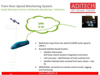 www.aditech.in
Train Over-Speed Monitoring System
Audio Warning to Driver and Remote Monitoring – Interfaces
2
<2m Accuracy
Assisted GPS
GPR
S 3G
1. Oedometer input from tain wheel (110VDC pulse signal 0-
14KHz )
2. Assisted Satellite-based location
– Satellite information
with base station location triagulation correction
– <2m accuracy – identification of track used by train
– Satellite Calendar data received from base station – fast
fix
3. GPRS/HSPA+ connection to remote control center, logging
and monitoring
Control
Center
Pulses
from
train
oedomet
er
 