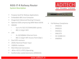 www.aditech.in
RIDE-IT-R Railway Router
System Description
• Purpose-built for Railway Applications
• Embedded x86 Linux Computer
• Dragontech Advanced Routing Firmware
• Optional 2GB compressing RAM Web-CACHE
• WWAN
– Up to 4x 3G/LTE/CDMA2000 Uplinks
– 802.11 b/g/n WiFi
• LAN
– 2x 10/100Mbit Ethernet Ports
– 802.11 b/g/n WiFi Access Point (Opt.)
• Dual GPS receivers
• 24VDc Nominal Power Input
• 1500VDc Isolation
• M12 Ethernet Connectors
• -40 to +55°C (+70°C) Operating
• Conformally coated electronics (EN50155)
• Full Railway Compliance
– EN50155
– EN50121
– EN55011
– EN61373
– IEC 61000-X-X
– EN60950
 