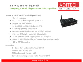 www.aditech.in
DG-V3200 General Purpose Railway Controller
• Core i3 Processor
• SATA Solid State Storage and 2/4GB RAM
• Support for Linux and WES
• 2x Serial (RS232/485), USB, 2x Gbit ETH
• CAN Bus (Optional), 6 Digital I/O
• Optional 3G/LTE modem and 802.11 b/g/n and GPS
• DVI-I and CRT display ports, Full HD Audio I/O
• 24VDc Nominal Power supply (9-32VDc) UPS Option
• EN50155, EN50121 Qualified – Conformally coated electronics
• -25 to +55°C Operating
Connectors
• D - Connectors for Serial, Display and CAN
• SMA for WiFi, 3G and GPS
• RJ45for Ethernet, Standard USB
• Screw terminal plug connectors for Power and I/O
Railway and Rolling Stock
Computing, Control, Diagnostics and Data Acquisition
 