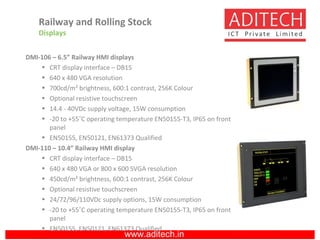 www.aditech.in
DMI-106 – 6.5” Railway HMI displays
• CRT display interface – DB15
• 640 x 480 VGA resolution
• 700cd/m² brightness, 600:1 contrast, 256K Colour
• Optional resistive touchscreen
• 14.4 - 40VDc supply voltage, 15W consumption
• -20 to +55˚C operating temperature EN50155-T3, IP65 on front
panel
• EN50155, EN50121, EN61373 Qualified
DMI-110 – 10.4” Railway HMI display
• CRT display interface – DB15
• 640 x 480 VGA or 800 x 600 SVGA resolution
• 450cd/m² brightness, 600:1 contrast, 256K Colour
• Optional resistive touchscreen
• 24/72/96/110VDc supply options, 15W consumption
• -20 to +55˚C operating temperature EN50155-T3, IP65 on front
panel
• EN50155, EN50121, EN61373 Qualified
Railway and Rolling Stock
Displays
 