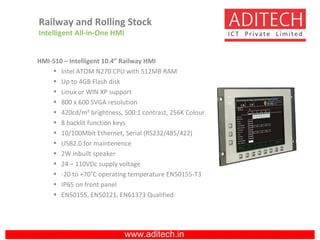 www.aditech.in
HMI-510 – Intelligent 10.4” Railway HMI
• Intel ATOM N270 CPU with 512MB RAM
• Up to 4GB Flash disk
• Linux or WIN XP support
• 800 x 600 SVGA resolution
• 420cd/m² brightness, 500:1 contrast, 256K Colour
• 8 backlit function keys
• 10/100Mbit Ethernet, Serial (RS232/485/422)
• USB2.0 for maintenence
• 2W inbuilt speaker
• 24 – 110VDc supply voltage
• -20 to +70˚C operating temperature EN50155-T3
• IP65 on front panel
• EN50155, EN50121, EN61373 Qualified
Railway and Rolling Stock
Intelligent All-in-One HMI
 