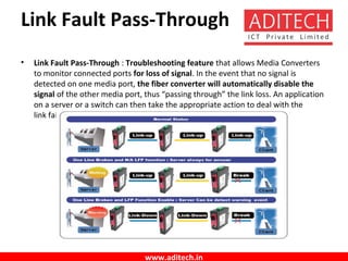 www.aditech.in
Link Fault Pass-Through
• Link Fault Pass-Through : Troubleshooting feature that allows Media Converters
to monitor connected ports for loss of signal. In the event that no signal is
detected on one media port, the fiber converter will automatically disable the
signal of the other media port, thus “passing through” the link loss. An application
on a server or a switch can then take the appropriate action to deal with the
link failure.
 