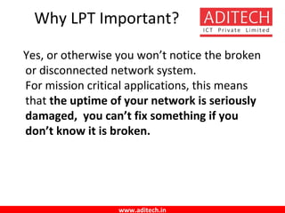 www.aditech.in
Why LPT Important?
Yes, or otherwise you won’t notice the broken
or disconnected network system.
For mission critical applications, this means
that the uptime of your network is seriously
damaged, you can’t fix something if you
don’t know it is broken.
 