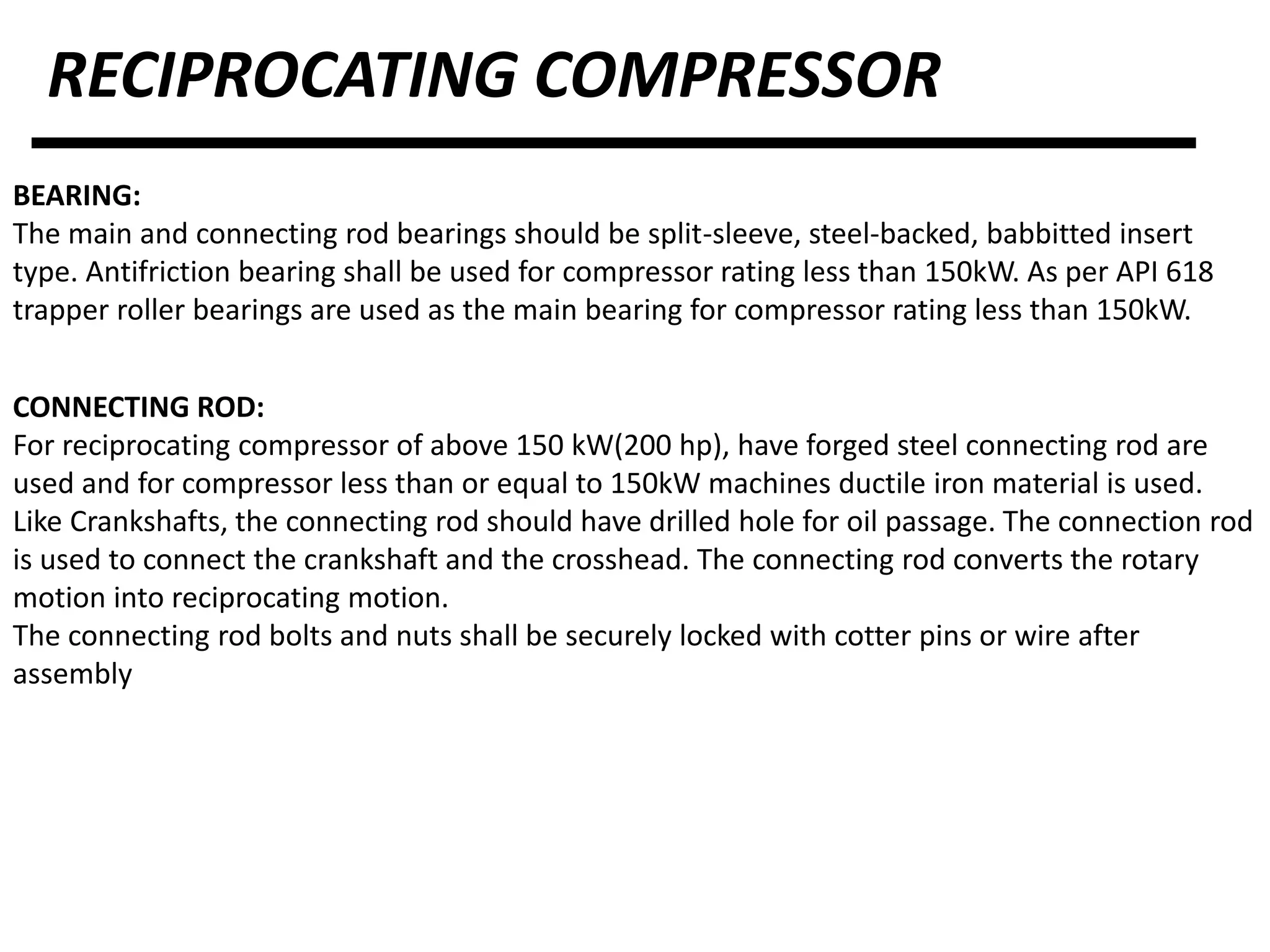 RECIPROCATING COMPRESSOR
BEARING:
The main and connecting rod bearings should be split-sleeve, steel-backed, babbitted insert
type. Antifriction bearing shall be used for compressor rating less than 150kW. As per API 618
trapper roller bearings are used as the main bearing for compressor rating less than 150kW.
CONNECTING ROD:
For reciprocating compressor of above 150 kW(200 hp), have forged steel connecting rod are
used and for compressor less than or equal to 150kW machines ductile iron material is used.
Like Crankshafts, the connecting rod should have drilled hole for oil passage. The connection rod
is used to connect the crankshaft and the crosshead. The connecting rod converts the rotary
motion into reciprocating motion.
The connecting rod bolts and nuts shall be securely locked with cotter pins or wire after
assembly
 