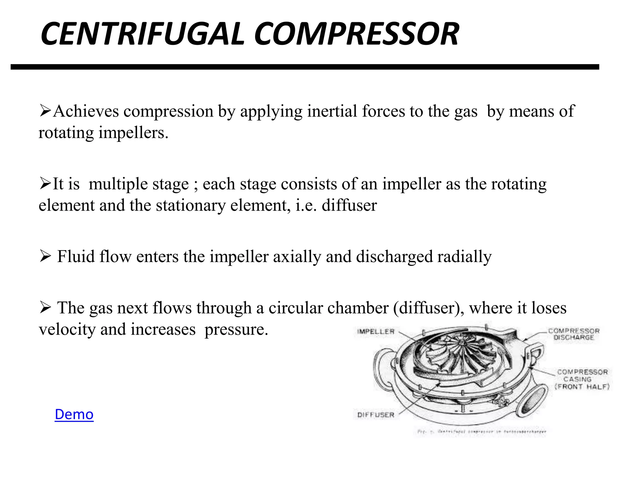 CENTRIFUGAL COMPRESSOR
Achieves compression by applying inertial forces to the gas by means of
rotating impellers.
It is multiple stage ; each stage consists of an impeller as the rotating
element and the stationary element, i.e. diffuser
 Fluid flow enters the impeller axially and discharged radially
 The gas next flows through a circular chamber (diffuser), where it loses
velocity and increases pressure.
Demo
 