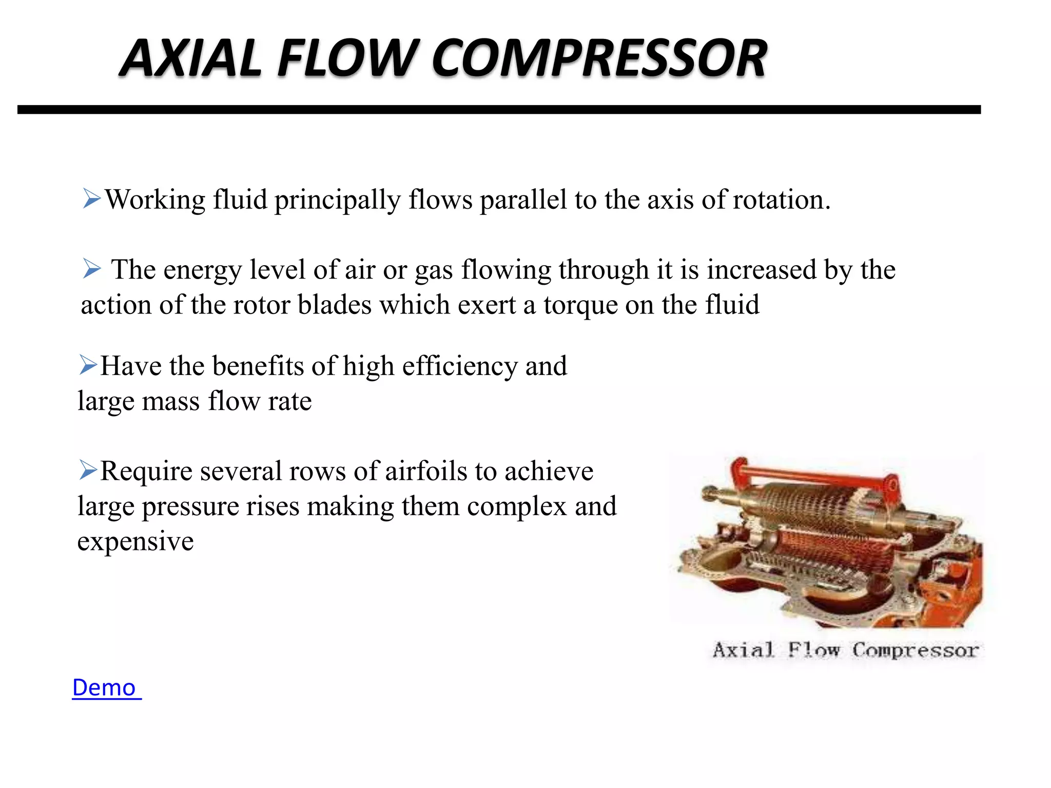 AXIAL FLOW COMPRESSOR
Working fluid principally flows parallel to the axis of rotation.
 The energy level of air or gas flowing through it is increased by the
action of the rotor blades which exert a torque on the fluid
Have the benefits of high efficiency and
large mass flow rate
Require several rows of airfoils to achieve
large pressure rises making them complex and
expensive
Demo
 